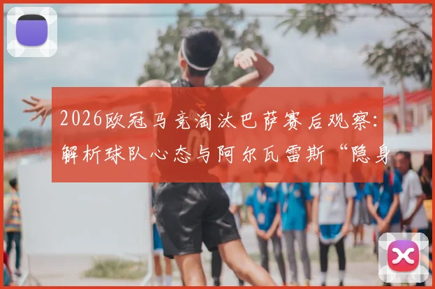 2026欧冠马竞淘汰巴萨赛后观察：解析球队心态与阿尔瓦雷斯“隐身”80分钟的真实原因