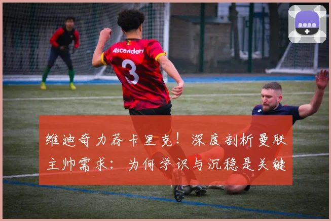 维迪奇力荐卡里克！深度剖析曼联主帅需求：为何学识与沉稳是关键特质？