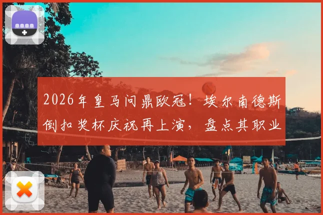2026年皇马问鼎欧冠！埃尔南德斯倒扣奖杯庆祝再上演，盘点其职业生涯高光与名场面背后的故事