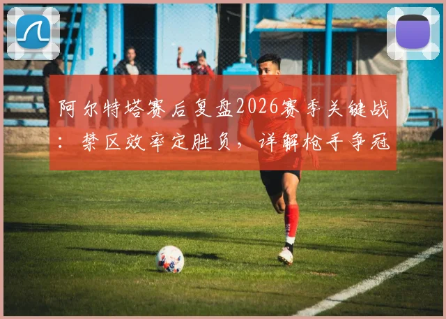 阿尔特塔赛后复盘2026赛季关键战：禁区效率定胜负，详解枪手争冠之路与前景