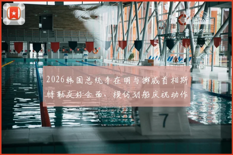 2026韩国总统李在明与挪威首相斯特勒友好会面，模仿划船庆祝动作引热议，现场细节全回顾