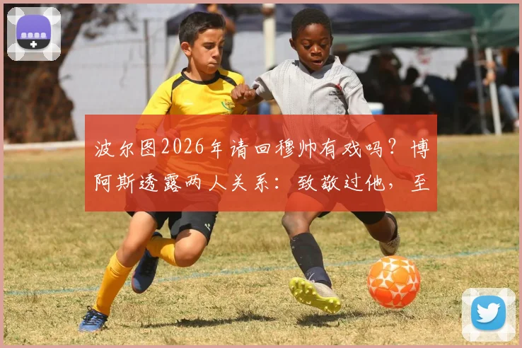 波尔图2026年请回穆帅有戏吗?博阿斯透露两人关系:致敬过他,至今仍保持联系