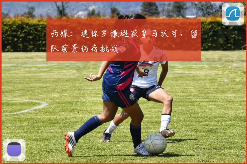 西媒:迷你罗谦逊获皇马认可,留队前景仍存挑战