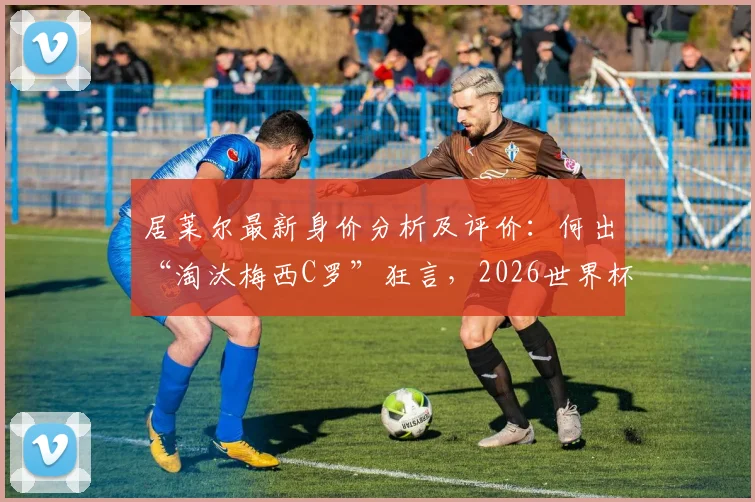 居莱尔最新身价分析及评价:何出“淘汰梅西C罗”狂言,2026世界杯新星展望