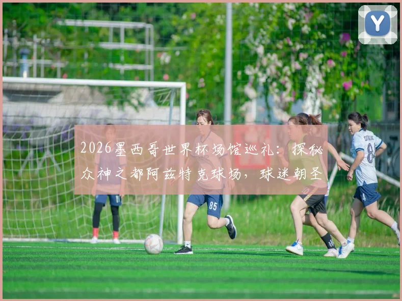 2026墨西哥世界杯场馆巡礼：探秘众神之都阿兹特克球场，球迷朝圣指南与行程攻略