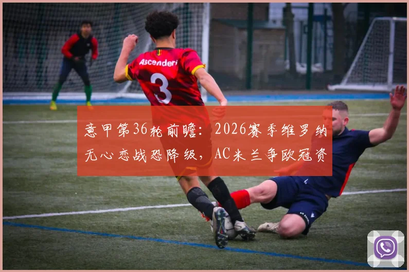意甲第36轮前瞻:2026赛季维罗纳无心恋战恐降级,AC米兰争欧冠资格必须拿下三分
