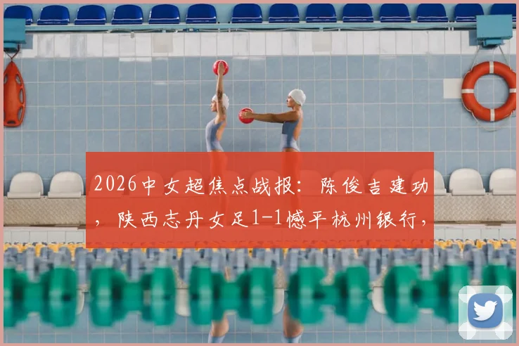 2026中女超焦点战报:陈俊吉建功,陕西志丹女足1-1憾平杭州银行,附球队积分与核心球员分析