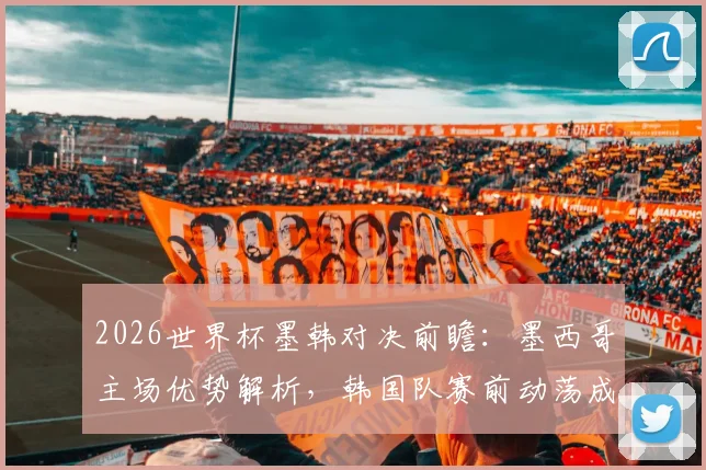 2026世界杯墨韩对决前瞻：墨西哥主场优势解析，韩国队赛前动荡成最大变数，附历史战绩与比分预测