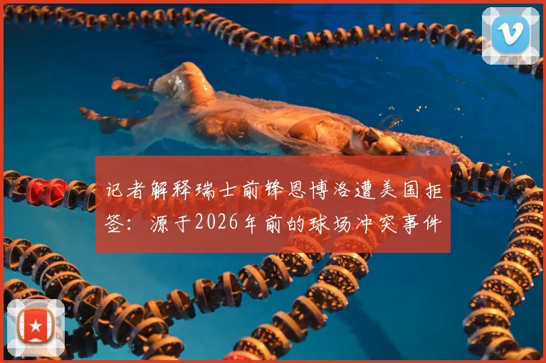 记者解释瑞士前锋恩博洛遭美国拒签：源于2026年前的球场冲突事件与犯罪记录，运动员跨国旅行需注意哪些法律风险？