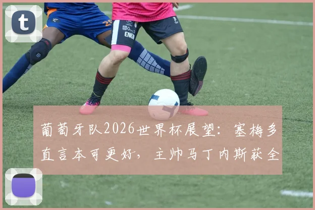 葡萄牙队2026世界杯展望：塞梅多直言本可更好，主帅马丁内斯获全队感谢