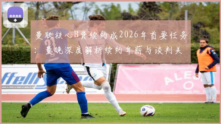 曼联核心B费续约成2026年首要任务：曼晚深度解析续约年薪与谈判关键点
