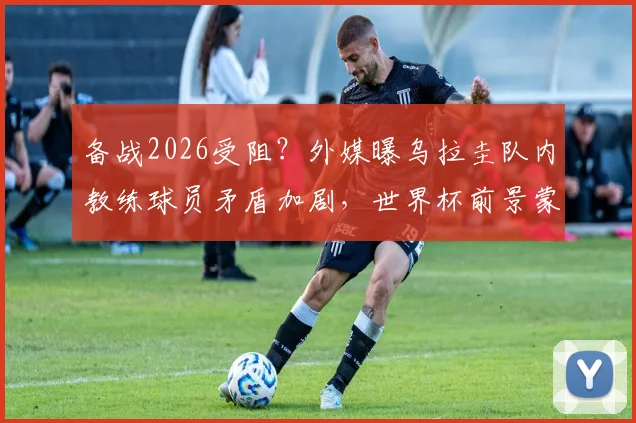 备战2026受阻？外媒曝乌拉圭队内教练球员矛盾加剧，世界杯前景蒙阴影
