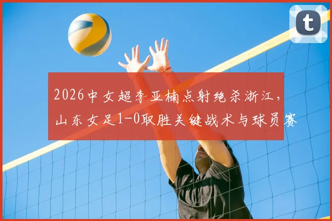 2026中女超李亚楠点射绝杀浙江，山东女足1-0取胜关键战术与球员赛后分析