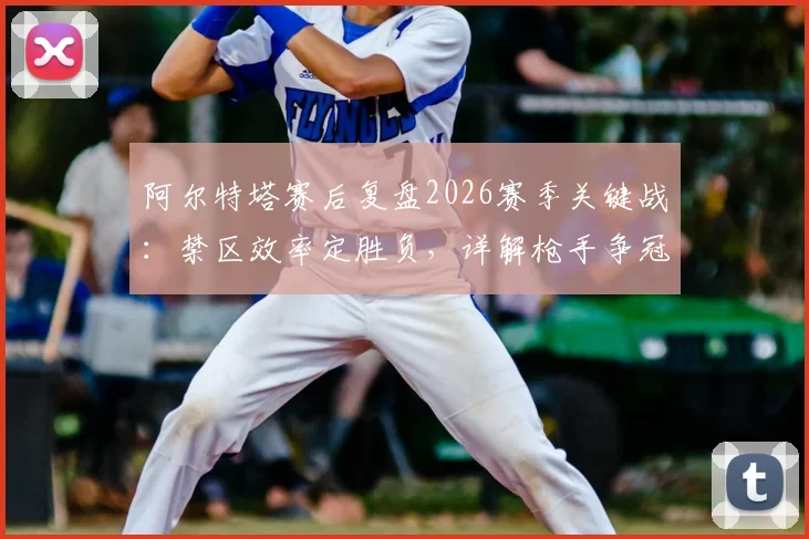 阿尔特塔赛后复盘2026赛季关键战:禁区效率定胜负,详解枪手争冠之路与前景