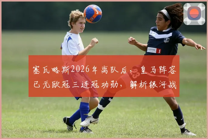 塞瓦略斯2026年离队后,皇马阵容已无欧冠三连冠功勋,解析银河战舰全新时代启航