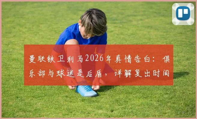 曼联铁卫利马2026年真情告白：俱乐部与球迷是后盾，详解复出时间表与强化训练计划