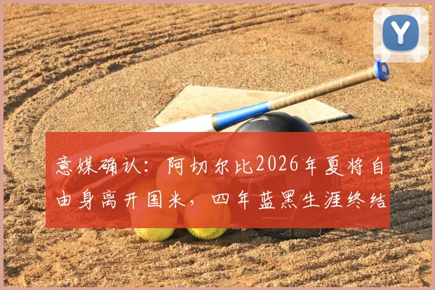 意媒确认：阿切尔比2026年夏将自由身离开国米，四年蓝黑生涯终结，潜在下家分析