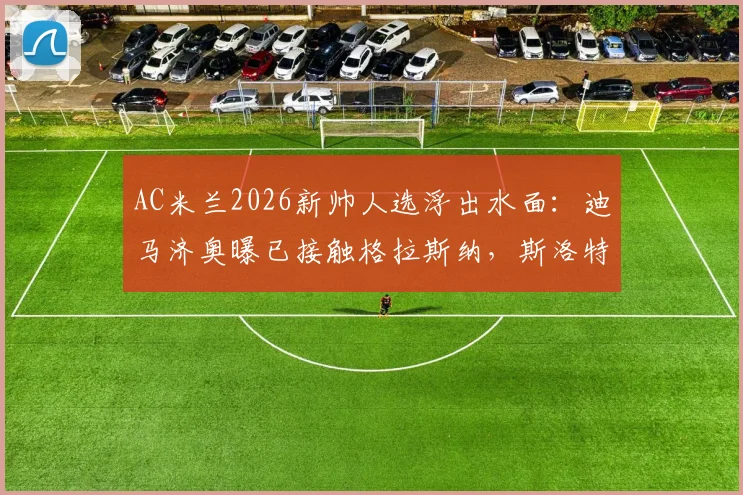 AC米兰2026新帅人选浮出水面:迪马济奥曝已接触格拉斯纳,斯洛特亦是重点考察目标