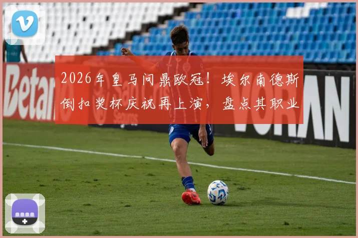 2026年皇马问鼎欧冠!埃尔南德斯倒扣奖杯庆祝再上演,盘点其职业生涯高光与名场面背后的故事
