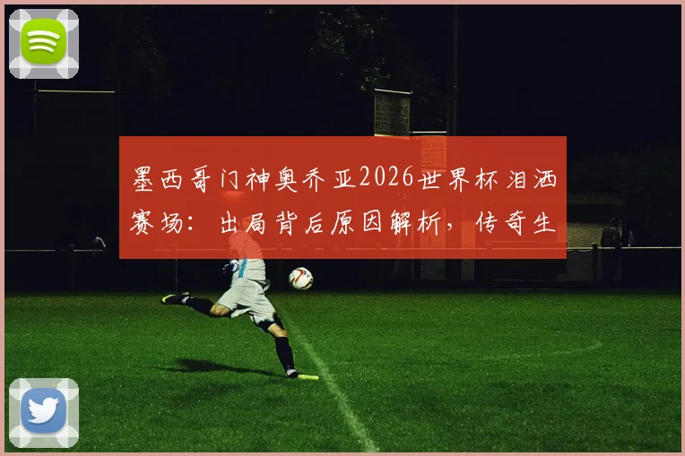 墨西哥门神奥乔亚2026世界杯泪洒赛场:出局背后原因解析,传奇生涯回顾与动情瞬间