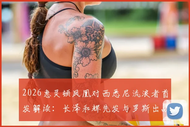 2026惠灵顿凤凰对西悉尼流浪者首发解读:长泽和辉先发与罗斯出战的战术影响与比赛看点