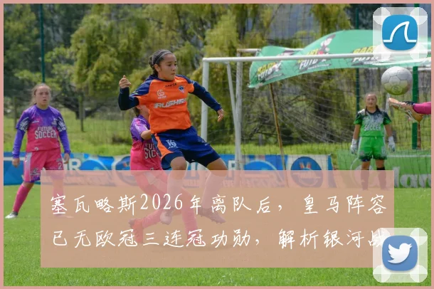 塞瓦略斯2026年离队后，皇马阵容已无欧冠三连冠功勋，解析银河战舰全新时代启航