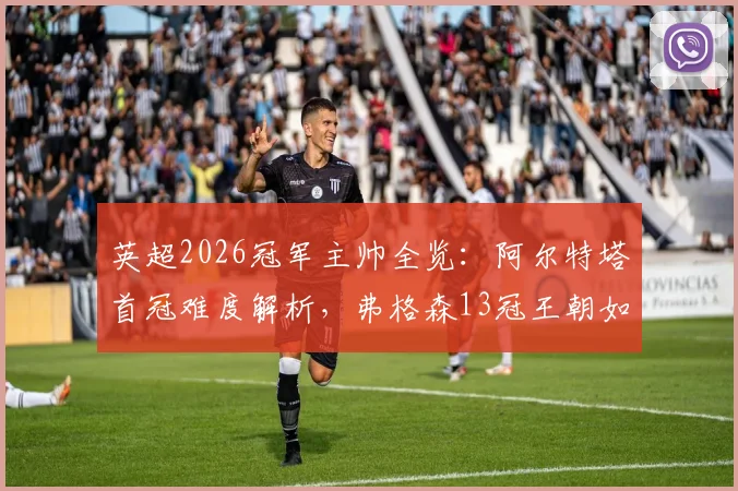 英超2026冠军主帅全览:阿尔特塔首冠难度解析,弗格森13冠王朝如何铸就,附历年教头夺冠年龄与战绩盘点