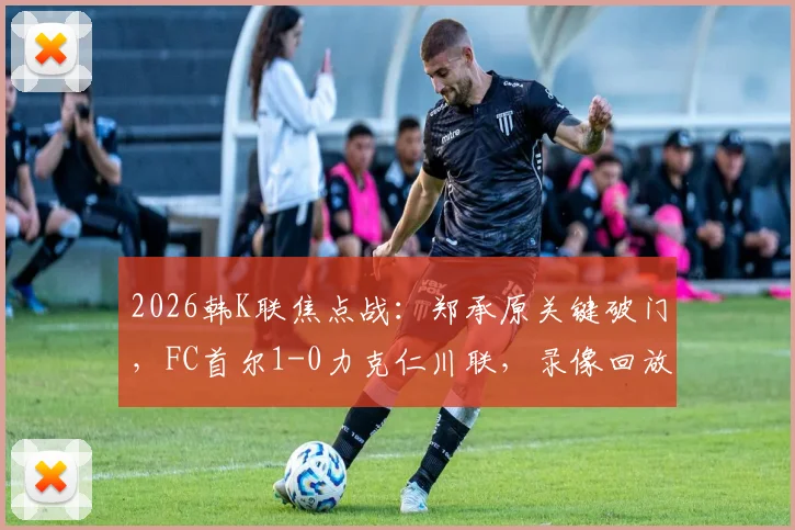 2026韩K联焦点战：郑承原关键破门，FC首尔1-0力克仁川联，录像回放与赛后分析