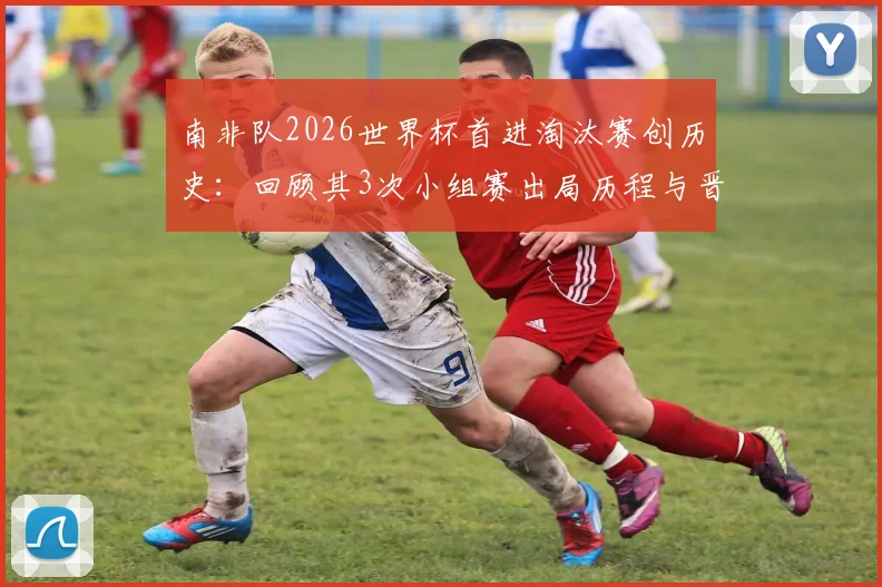 南非队2026世界杯首进淘汰赛创历史：回顾其3次小组赛出局历程与晋级之路
