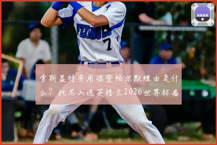 索斯盖特弃用福登帕尔默理由是什么？托尼入选英格兰2026世界杯名单能否成功上位？