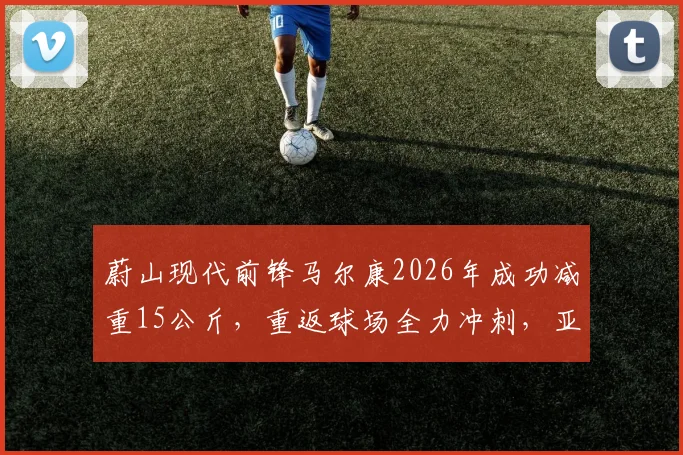 蔚山现代前锋马尔康2026年成功减重15公斤,重返球场全力冲刺,亚冠赛场表现引关注