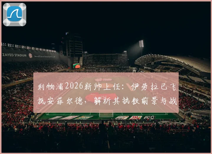 利物浦2026新帅上任：伊劳拉已飞抵安菲尔德，解析其执教前景与战术影响