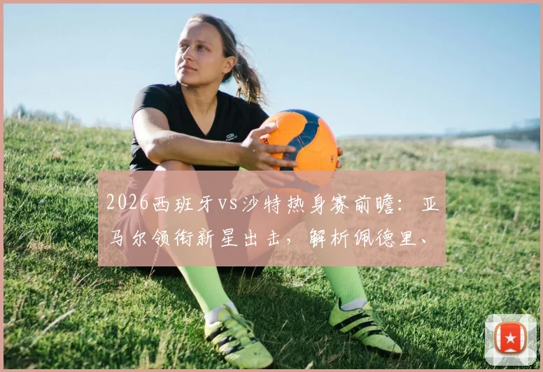 2026西班牙vs沙特热身赛前瞻：亚马尔领衔新星出击，解析佩德里、奥尔莫与巴埃纳关键作用