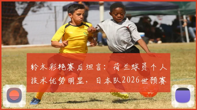 铃木彩艳赛后坦言：荷兰球员个人技术优势明显，日本队2026世预赛备战需重视差距