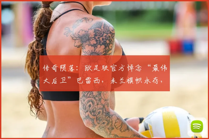 传奇陨落：欧足联官方悼念“最伟大后卫”巴雷西，米兰旗帜永存，足坛哀思2026