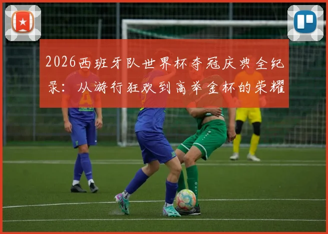 2026西班牙队世界杯夺冠庆典全纪录：从游行狂欢到高举金杯的荣耀瞬间集锦