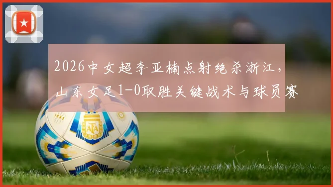 2026中女超李亚楠点射绝杀浙江,山东女足1-0取胜关键战术与球员赛后分析