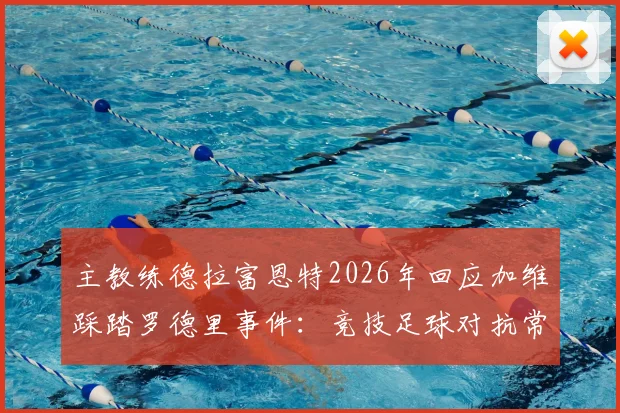 主教练德拉富恩特2026年回应加维踩踏罗德里事件：竞技足球对抗常态，无需公开道歉引热议