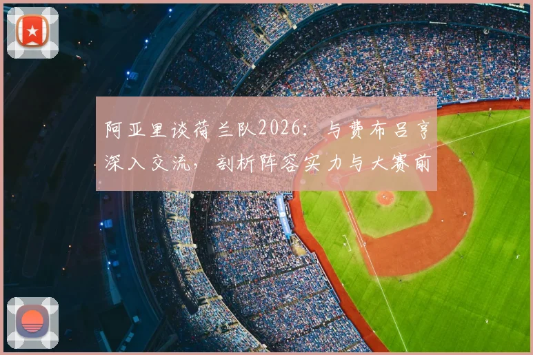 阿亚里谈荷兰队2026:与费布吕亨深入交流,剖析阵容实力与大赛前景