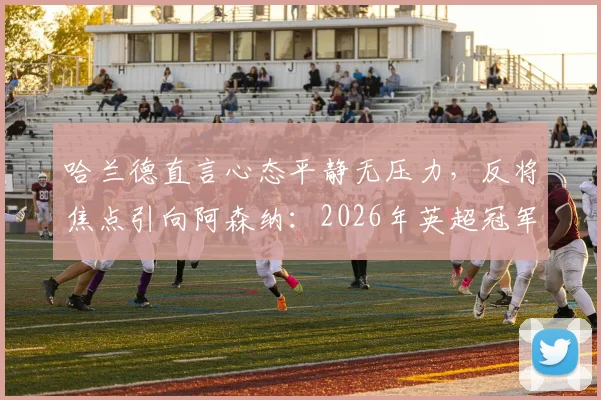 哈兰德直言心态平静无压力，反将焦点引向阿森纳：2026年英超冠军争夺已进入心理博弈关键期