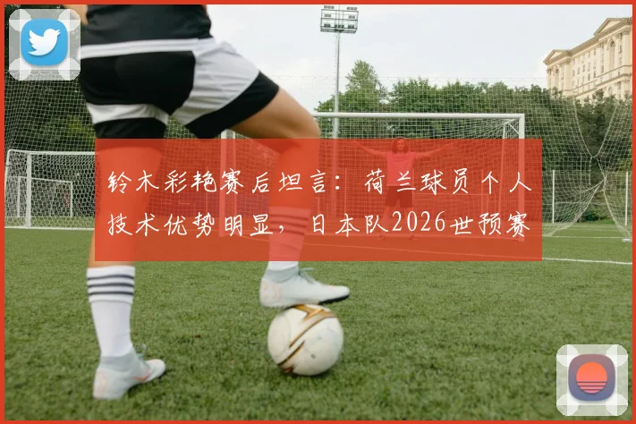 铃木彩艳赛后坦言:荷兰球员个人技术优势明显,日本队2026世预赛备战需重视差距