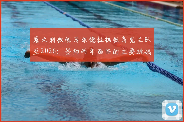 意大利教练马尔德拉执教乌克兰队至2026：签约两年面临的主要挑战与球队未来前景分析指南