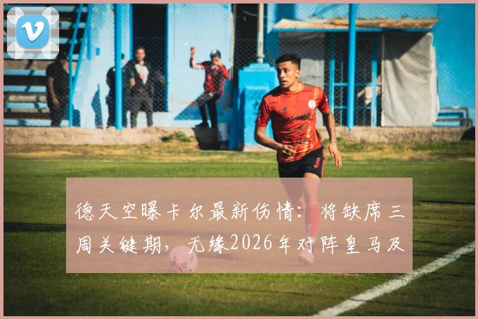 德天空曝卡尔最新伤情:将缺席三周关键期,无缘2026年对阵皇马及勒沃库森焦点战,球队战术安排恐受影响