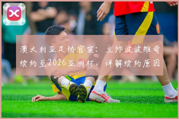 澳大利亚足协官宣：主帅波波维奇续约至2026亚洲杯，详解续约原因与未来挑战