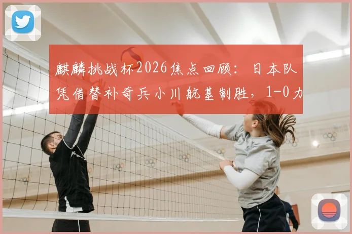 麒麟挑战杯2026焦点回顾:日本队凭借替补奇兵小川航基制胜,1-0力克冰岛,比赛过程与关键看点全解析