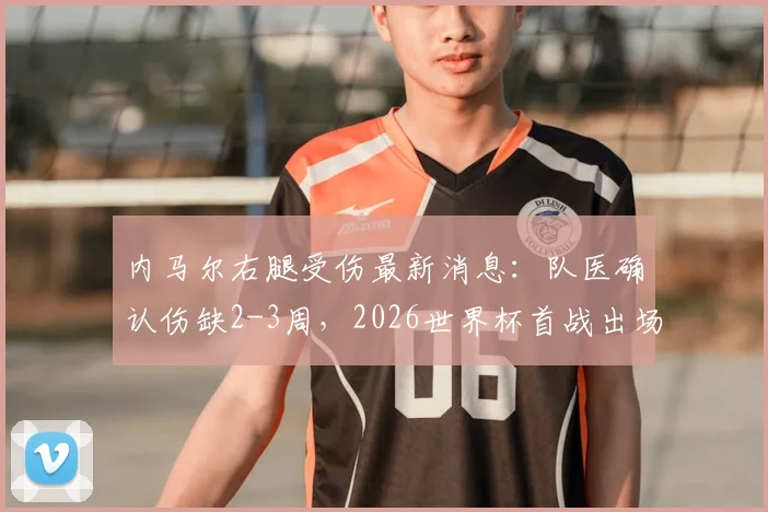 内马尔右腿受伤最新消息:队医确认伤缺2-3周,2026世界杯首战出场成疑,巴西队备战受影响分析