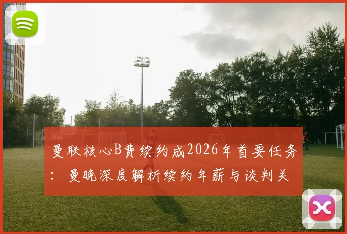 曼联核心B费续约成2026年首要任务：曼晚深度解析续约年薪与谈判关键点
