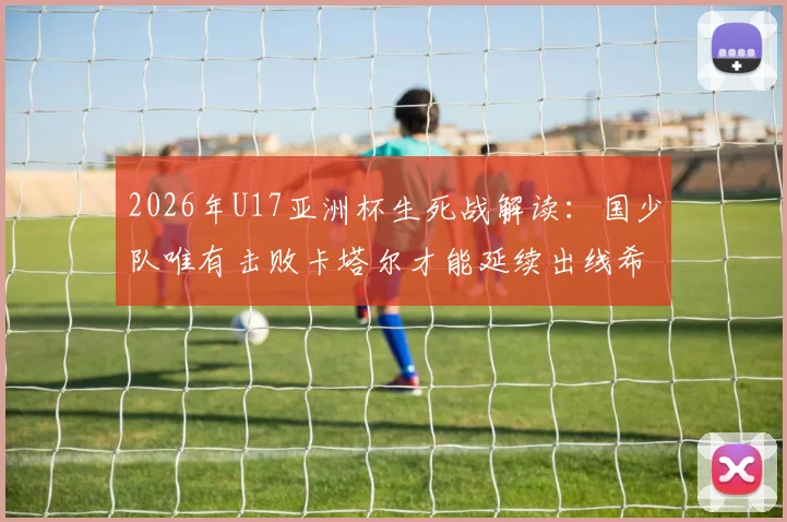 2026年U17亚洲杯生死战解读：国少队唯有击败卡塔尔才能延续出线希望，赛前分析与形势全览