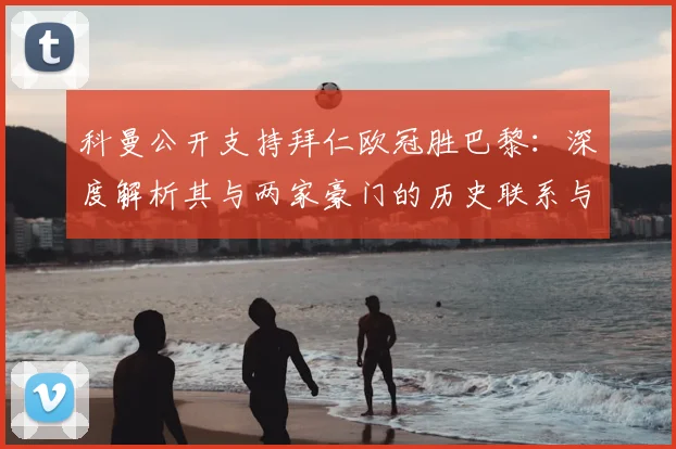 科曼公开支持拜仁欧冠胜巴黎：深度解析其与两家豪门的历史联系与个人倾向