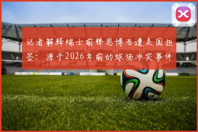 记者解释瑞士前锋恩博洛遭美国拒签:源于2026年前的球场冲突事件与犯罪记录,运动员跨国旅行需注意哪些法律风险?